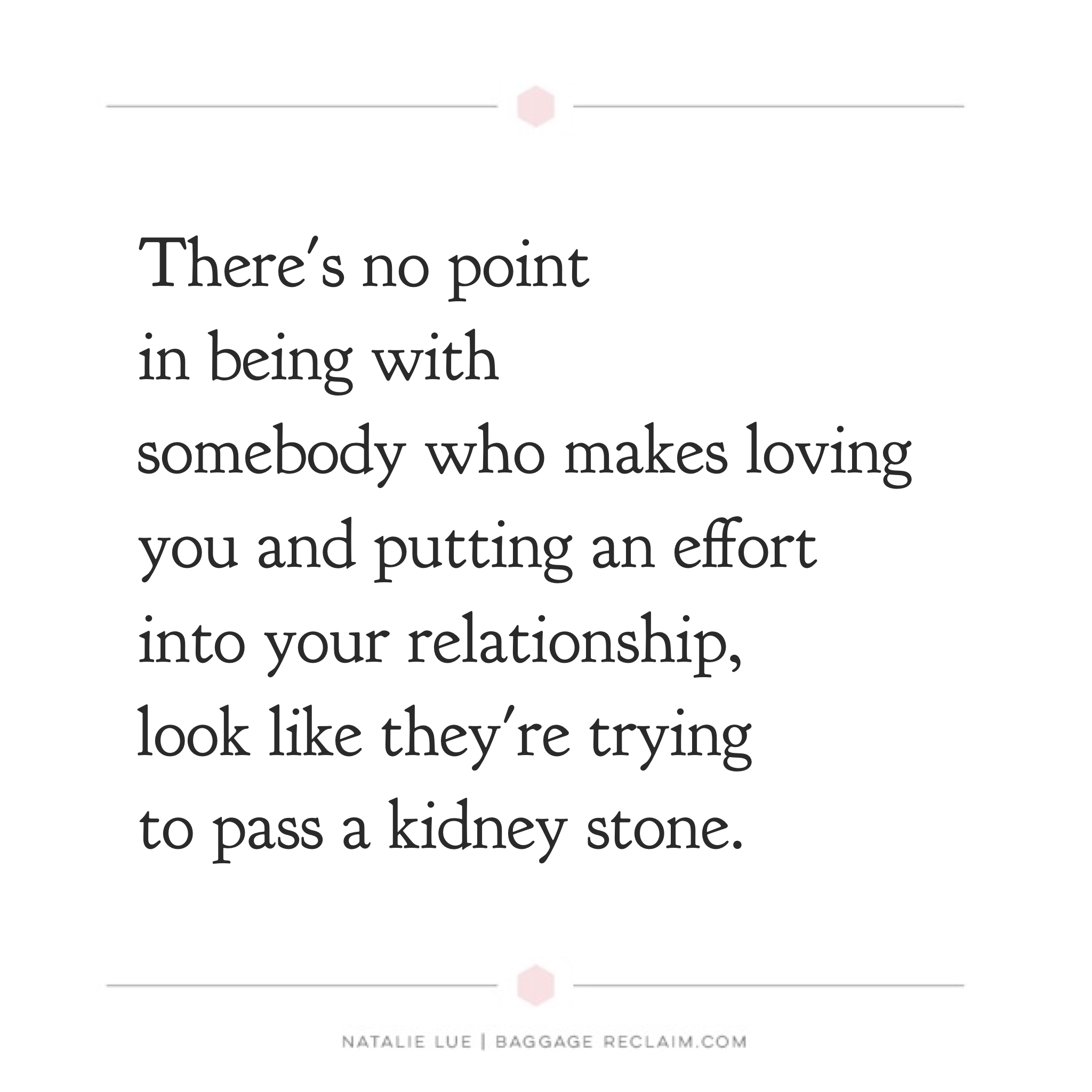 There's no point in being with somebody who makes loving you and putting an effort into your relationship, look like they're trying to pass a kidney stone.