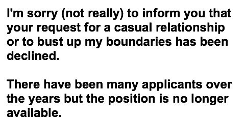 I'm sorry (not really) to inform you that your request for a casual relationship or to bust up my boundaries has been declined.There have been many applicants over the years but the position is no longer available. 