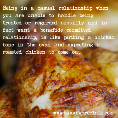 Being in a casual relationship when you are unable to handle being treated or regarded casually and in fact want a bonafide committed relationship, is like putting a chicken bone in the oven and expecting a roasted chicken with all of the trimmings to come out.