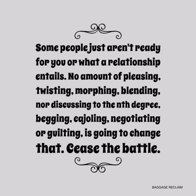 Some people just aren't ready for you or what a relationship entails. No amount of 'pleasing', twisting, morphing, blending, nor discussing to the nth degree, begging, pleading, cajoling, negotiating, and even guilting, is going to change that. That's not a relationship; that's a battle.