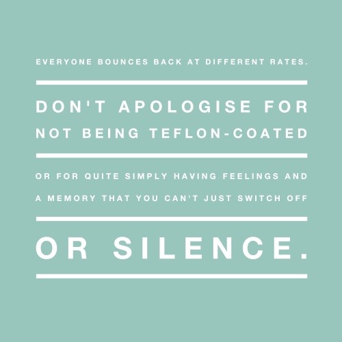 Everyone bounces back at different rates. Don't apologise for not being Teflon-cated or for quite simply having feelings and a memory that can't be switched off or silenced