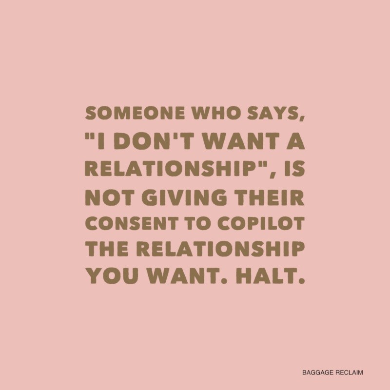 Someone who says, "I don't want a relationship" is not giving their consent to copilot the relationship you want. 
