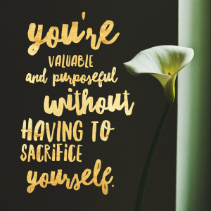 You're valuable and purposeful without having to sacrifice yourself.