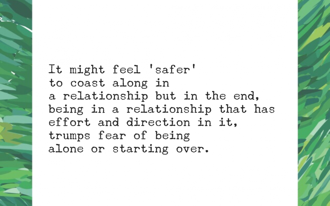 It might feel 'safer' to coast along in a relationship but in the end, being in a relationship that has effort and direction in it, trumps fear of being alone or starting over.