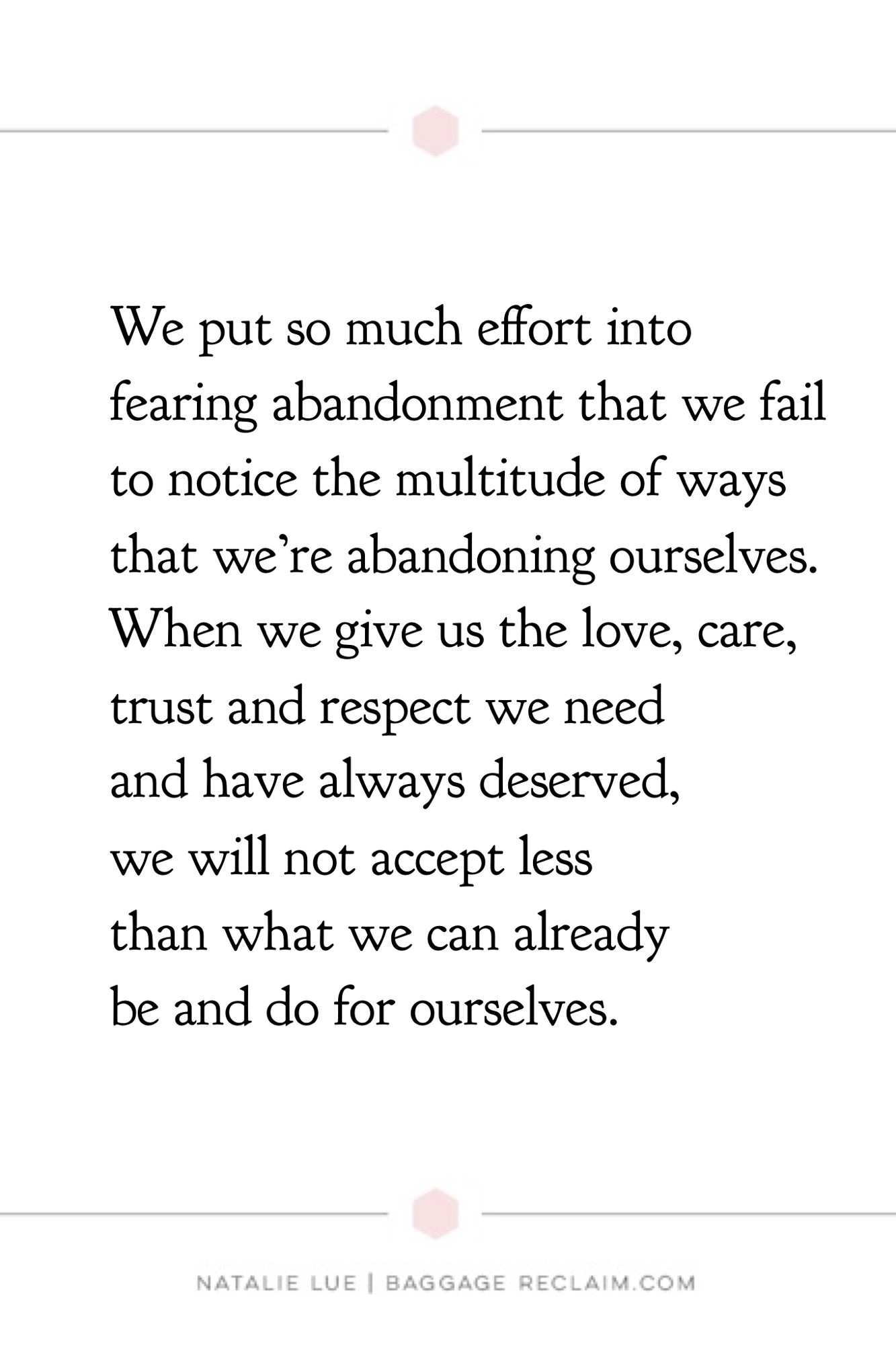 We put so much effort into fearing abandonment that we fail to notice the multitude of ways that we're abandoning ourselves. When we give us the love, care, trust and respect we need and have always deserved, we will not accept less than what we can already be and do for ourselves.