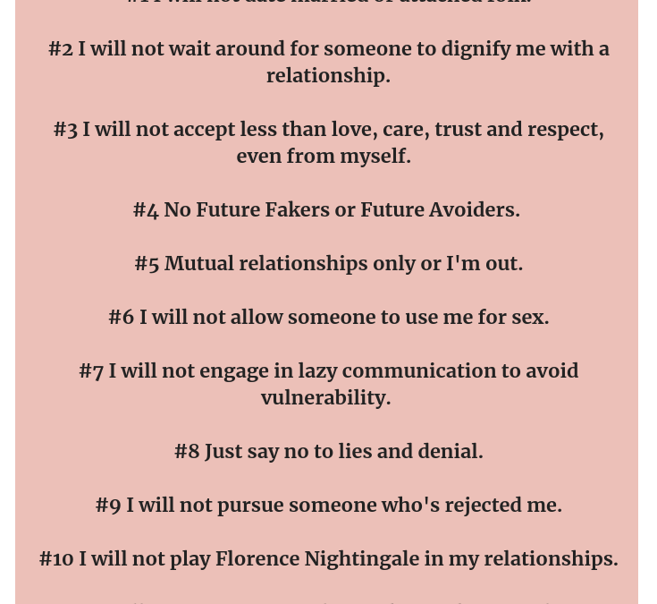 12 core boundaries to live by. Natalie Lue. Baggage Reclaim. #1 I will not date married or attached folk. #2 I will not wait around for someone to dignify me with a relationship. #3 I will not accept less than love, care, trust and respect, even from myself. #4 No Future Fakers or Future Avoiders. #5 Mutual relationships only or I'm out. #6 I will not allow someone to use me for sex. #7 I will not engage in lazy communication to avoid vulnerability. #8 Just say no to lies and denial. #9 I will not pursue someone who's rejected me. #10 I will not play Florence Nightingale in my relationships. #11 I will not remain in a relationship with an assclown. #12 I will not make exceptions to my boundaries.