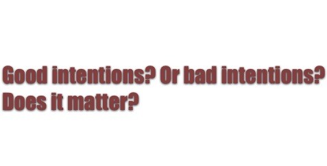 good intentions? bad intentions? does it matter?