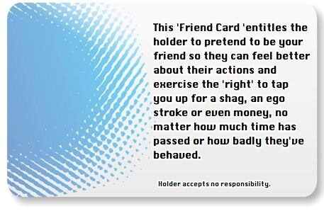 The Friend Card. This'Friend Card'entitles the holder to pretend to be your friend so they can feel better about their actions and exercise the'right' to tap you up for a shag, an ego stroke or even money, no matter how much time has passed or how badly they've behaved.