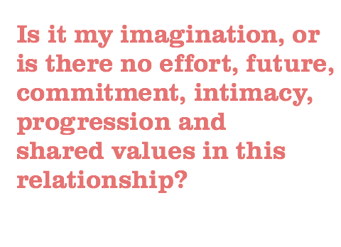 Is it my imagination, or is there no effort, future, commitment, intimacy, progression and shared values in this relationship?