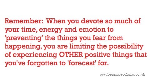 Remember: When you devote so much of your time, energy and emotion to'preventing' the things you fear from happening, you are limiting the possibility of experiencing OTHER positive things that you've forgotten to'forecast' for.