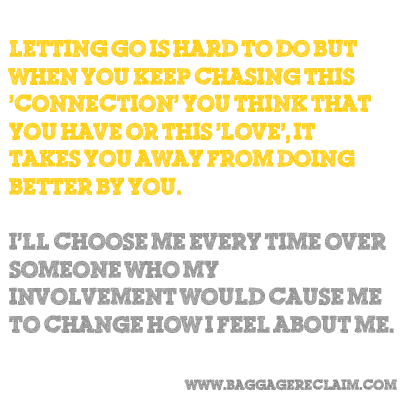 Letting go is hard to do but when you keep chasing this 'connection' you think that you have or this 'love', it takes you away from doing better by you.<p>I'll choose me every time over<br/>someone who my<br/>involvement would cause me<br/>to change how I feel about me.</p>