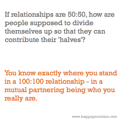 If relationships are 50:50, how are people supposed to divide themselves up so that they can contribute their'halves'? You know exactly where you stand in a 100:100 relationship - in a mutual partnering being who you really are.
