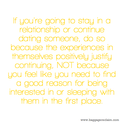If you're going to stay in a relationship or continue dating someone, do so because the experiences in themselves positively justify continuing, NOT because you feel like you need to find a good reason for being interested in or sleeping with them in the first place.