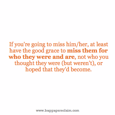 If you're going to miss him/her at least have the good grace to miss them for who they were and are, not who you thought they were (but weren't), or hoped that they'd become.