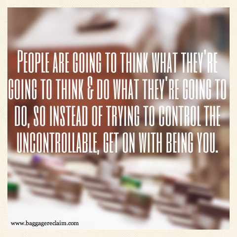 People are going to think what they're going to think and do what they're going to do so instead of controlling the uncontrollable, get on with being you.