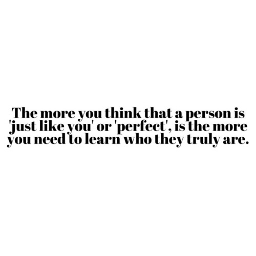 The more you think that person is 'just like you' or 'perfect', is the more you need to learn who they truly are.