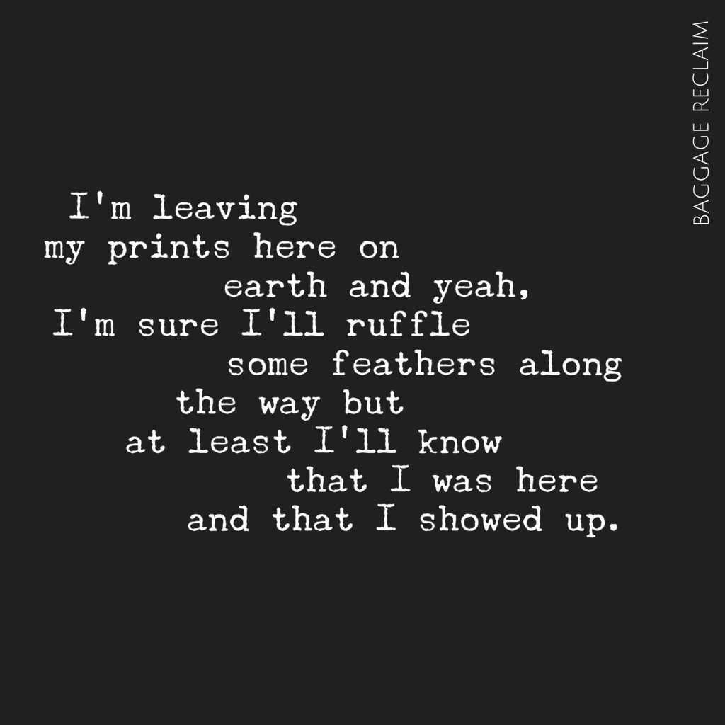 I’m leaving my prints here on earth and yeah, I’m sure I’ll ruffle some feathers along the way but at least I’ll know that I was here and that I showed up.