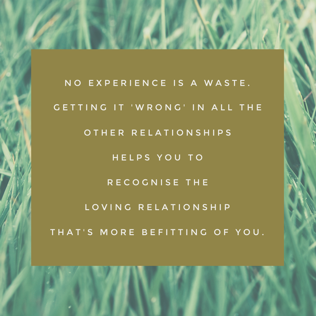 No experience is a waste. Getting it'wrong' in all the other relationships helps you to recognise the loving relationship that's more befitting of you.