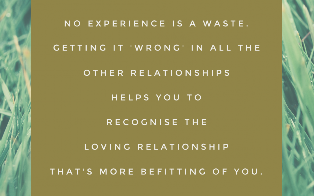 No experience is a waste. Getting it 'wrong' in all the other relationships helps you to recognise the loving relationship that's more befitting of you.