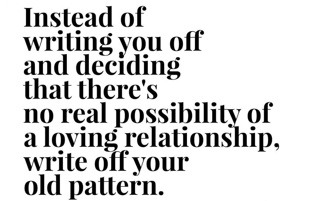 Instead of writing you off and deciding that there's no real possibility of a loving relationship, write off your old pattern.