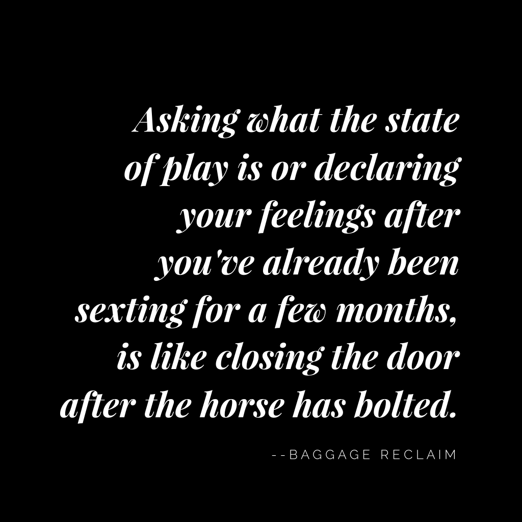 Asking what the state of play is or declaring your feelings after you've been sexting for a few months is like closing the door after the horse has bolted.