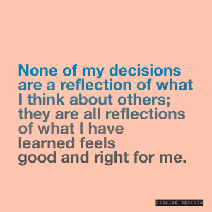 None of my decisions are a reflection of what I think about others; they are all reflections of what I have learned feels good and right for me.