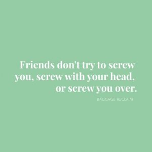 Friends don’t try to screw you, screw with your head, or screw you over.