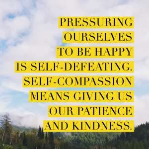 Pressuring ourselves to be happy is self-defeating. Self-compassion means giving us our patience and kindness.