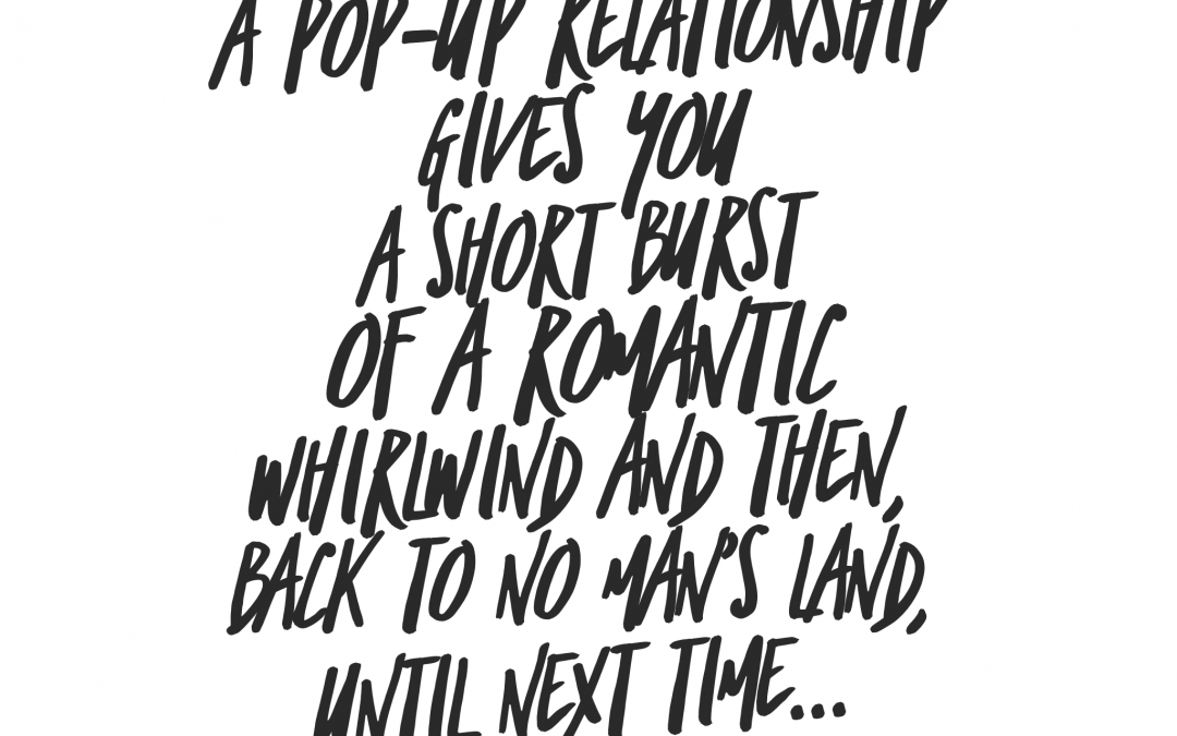A pop-up relationship gives you a short burst of a romantic whirlwind and then back to no man's land, until next time