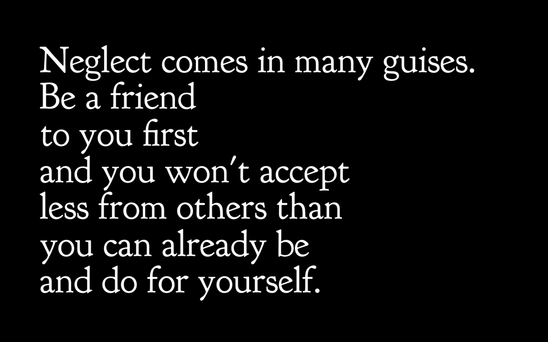 Neglect comes in many guises. Be a friend to you first and you won't accept less from others than you can already be and do for yourself.