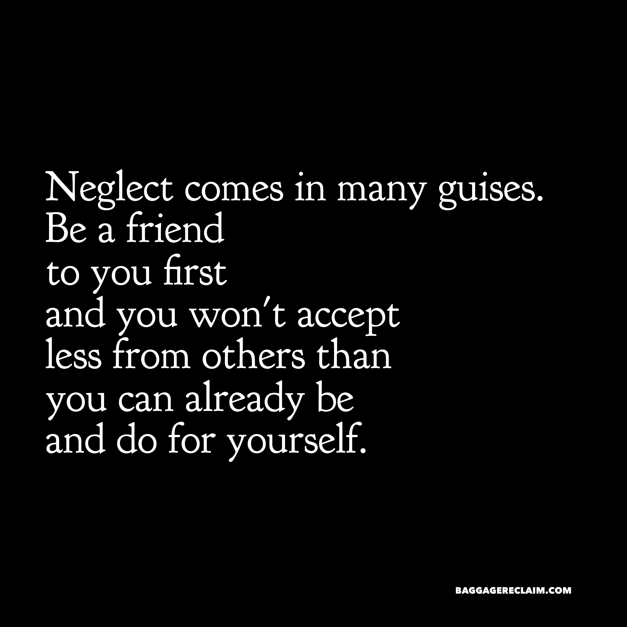 Neglect comes in many guises. Be a friend to you first and you won't accept less from others than you can already be and do for yourself.
