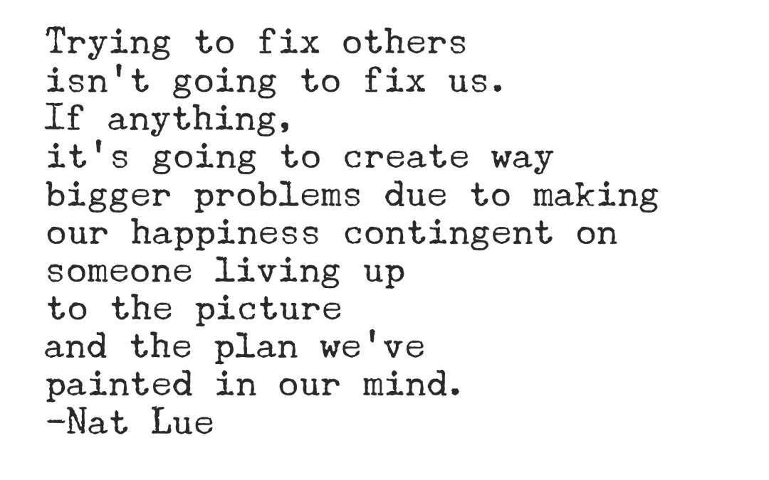Trying to fix others isn't going to fix us. If anything, it's going to create way bigger problems due to making our happiness contingent on someone living up to the picture and the plan we've painted in our mind.