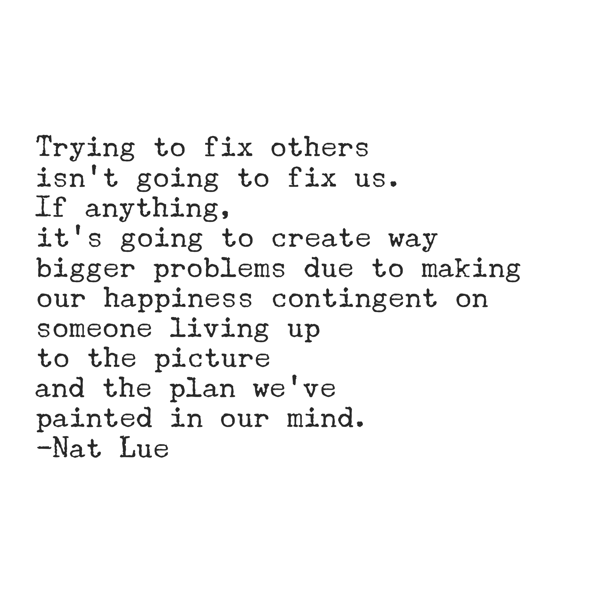 Trying to fix others isn't going to fix us. If anything, it's going to create way bigger problems due to making our happiness contingent on someone living up to the picture and the plan we've painted in our mind.