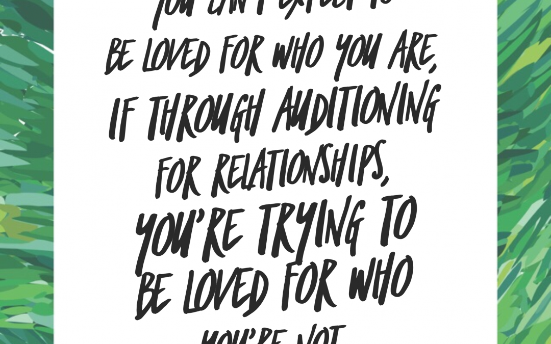 You can’t expect to be loved for who you are, if through auditioning for relationships, you’re trying to be loved for who you’re not.
