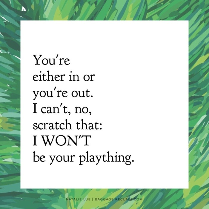 You're either in or you're out. I can't, no, scratch that: I WON'T be your plaything.
