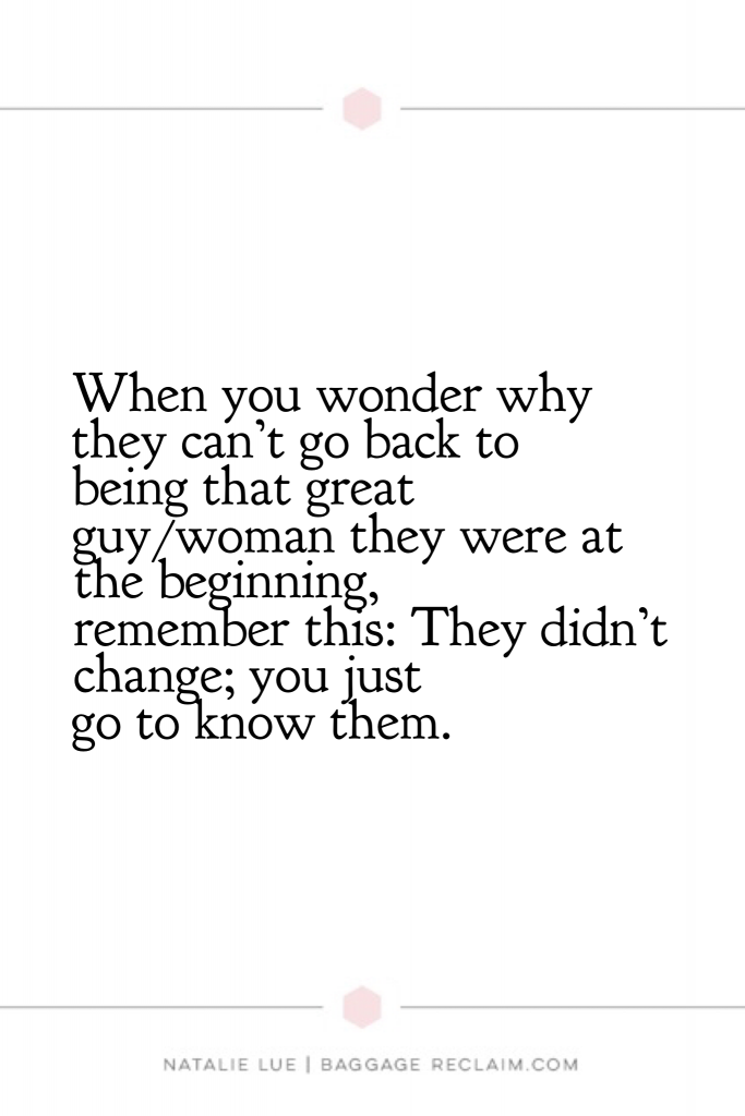 When you wonder why they can't go back to being that great guy/woman they were at the beginning, remember this: They didn't change; you just got to know them.