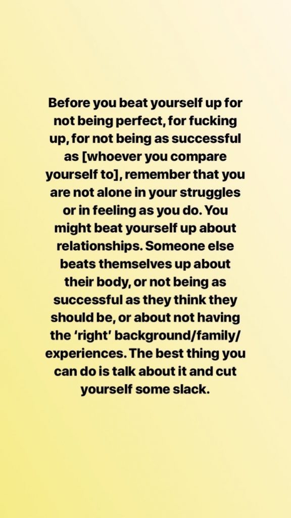 Before you beat yourself up for not being perfect, for fucking up, for not being as successful as [whoever you compare yourself to], remember that you are not alone in your struggle or in feeling as you do. You might beat yourself up about relationships. Someone else beats themselves up about their body, or not being as successful as they think they should be, or about not having the 'right' background/family/experiences. The best thing you can do is talk about it and cut yourself some slack. 