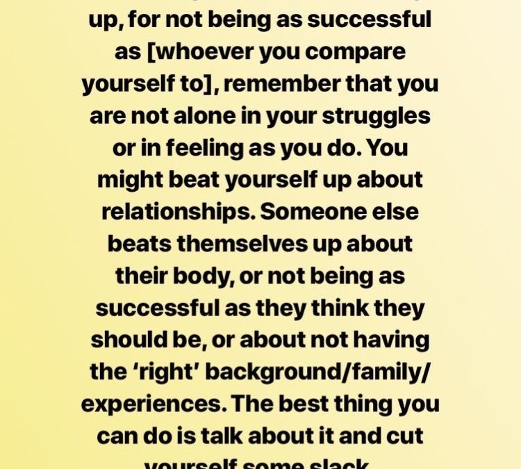 Before you beat yourself up for not being perfect, for fucking up, for not being as successful as [whoever you compare yourself to], remember that you are not alone in your struggle or in feeling as you do. You might beat yourself up about relationships. Someone else beats themselves up about their body, or not being as successful as they think they should be, or about not having the 'right' background/family/experiences. The best thing you can do is talk about it and cut yourself some slack.