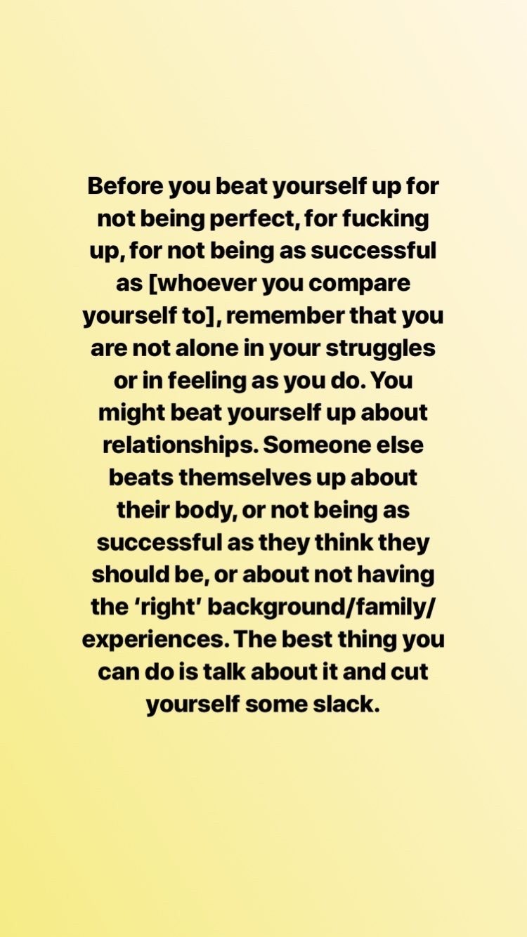 Before you beat yourself up for not being perfect, for fucking up, for not being as successful as [whoever you compare yourself to], remember that you are not alone in your struggle or in feeling as you do. You might beat yourself up about relationships. Someone else beats themselves up about their body, or not being as successful as they think they should be, or about not having the 'right' background/family/experiences. The best thing you can do is talk about it and cut yourself some slack.