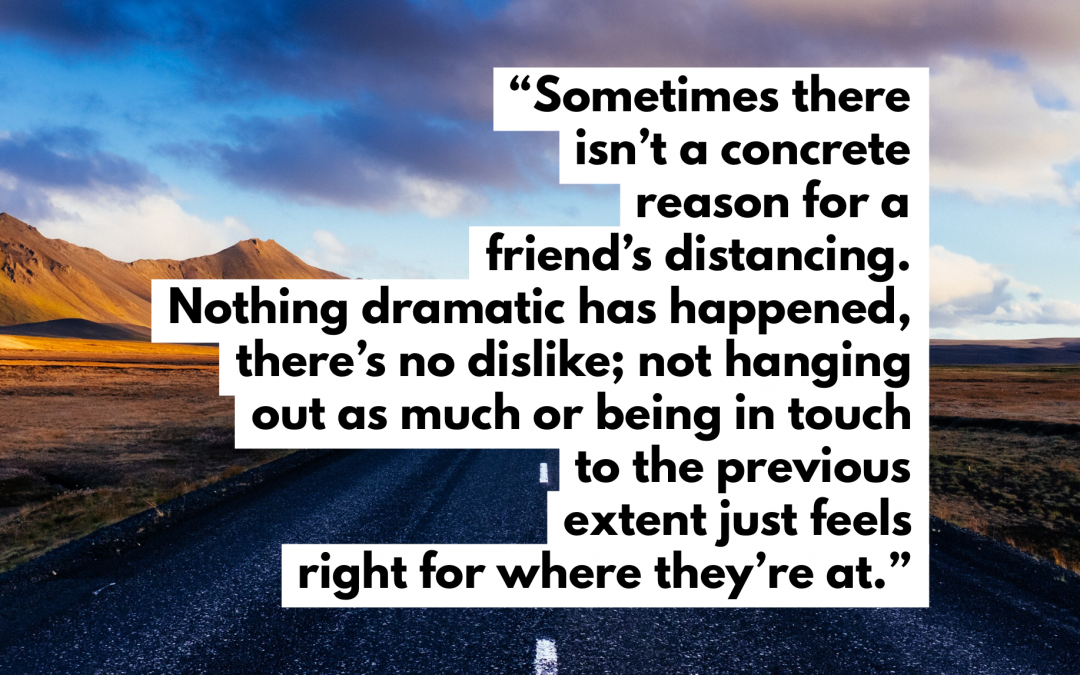 Sometimes there isn’t a concrete reason for someone’s distancing. Nothing dramatic has happened, there’s no dislike; not hanging out as much or being in touch to the previous extent just feels right for where they’re at.