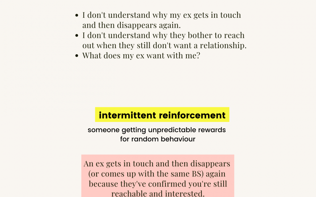 break the cycle: I don't understand why my ex gets in touch and then disappears again. I don't understand why they bother to reach out when they still don't want a relationship. What does my ex want with me? | Intermittent reinforcement: someone getting unpredictable rewards for random behaviour. An ex gets in touch and then disappears (or comes up with the same BS) again because they've confirmed you're still reachable and interested. www.baggagereclaim.com