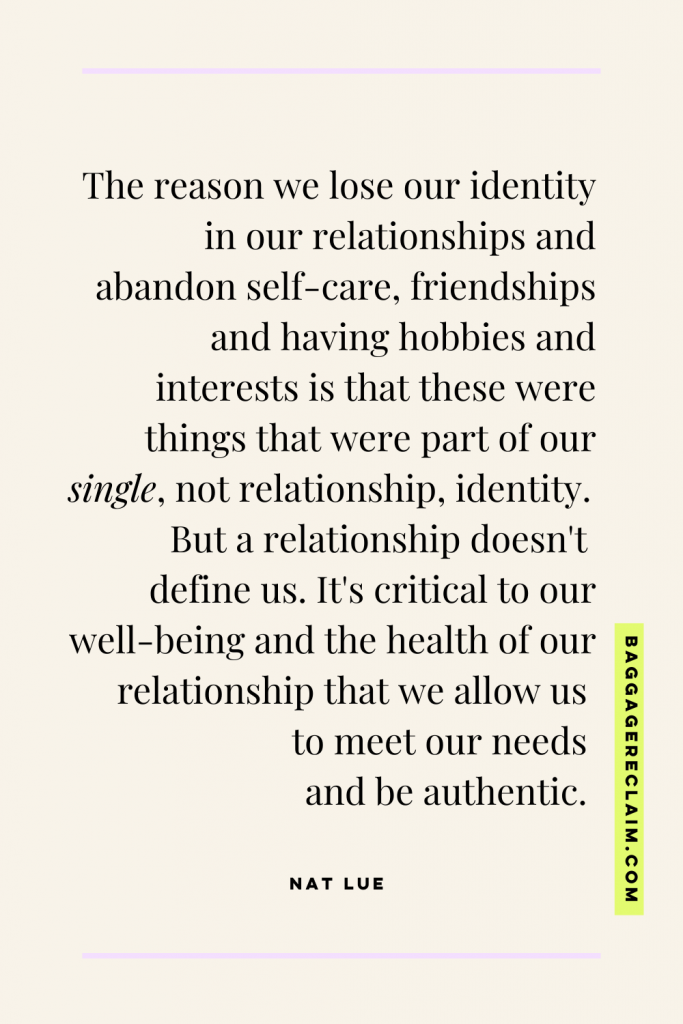 The reason we lose ourselves in relationships and abandon self-care, friendships and having hobbies and interests is that these were things that were part of our single, not relationship, identity. But a relationship doesn't define us. It's critical to our well-being and the health of our relationship that we allow us to meet our needs and be authentic.