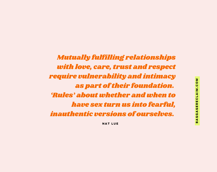 "Mutually fulfilling relationships with love, care, trust and respect require vulnerability and intimacy as part of their foundation. ‘Rules’ about whether and when to have sex turn us into fearful, inauthentic versions of ourselves." Nat Lue, Baggage Reclaim "Is it okay to have sex?'